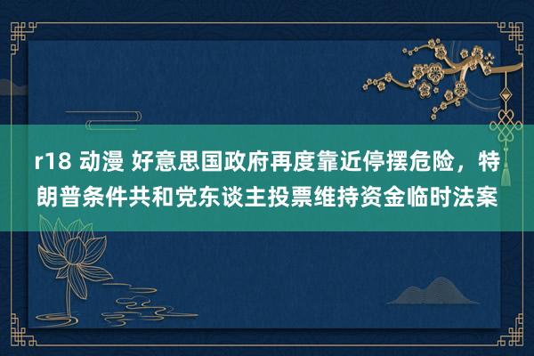   r18 动漫 好意思国政府再度靠近停摆危险，特朗普条件共和党东谈主投票维持资金临时法案