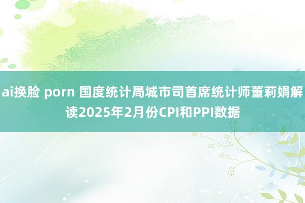   ai换脸 porn 国度统计局城市司首席统计师董莉娟解读2025年2月份CPI和PPI数据
