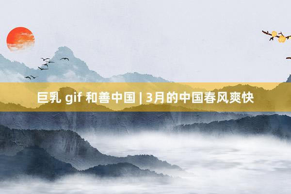   巨乳 gif 和善中国 | 3月的中国春风爽快