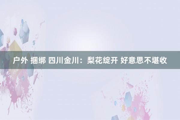   户外 捆绑 四川金川：梨花绽开 好意思不堪收