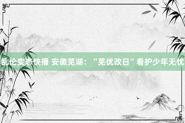   乱伦变态快播 安徽芜湖：“芜优改日”看护少年无忧