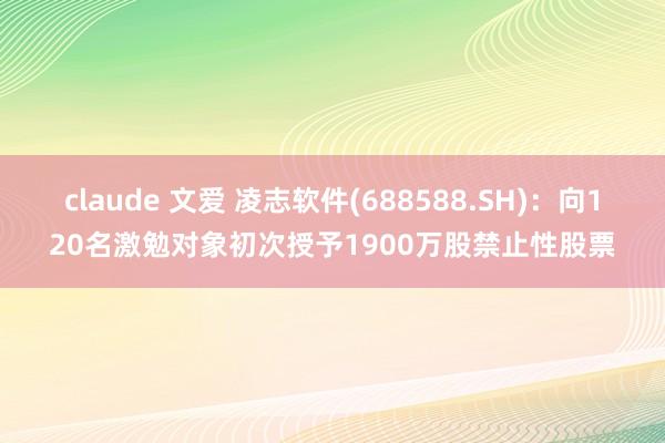   claude 文爱 凌志软件(688588.SH)：向120名激勉对象初次授予1900万股禁止性股票