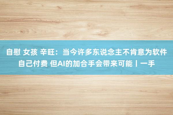   自慰 女孩 辛旺：当今许多东说念主不肯意为软件自己付费 但AI的加合手会带来可能丨一手