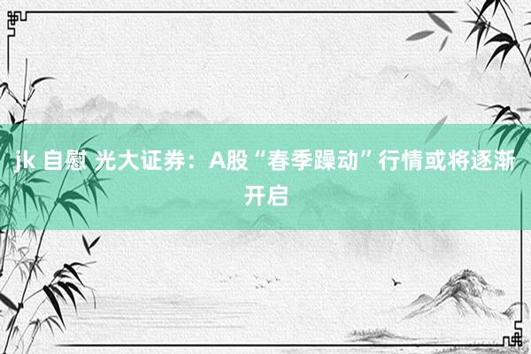 jk 自慰 光大证券：A股“春季躁动”行情或将逐渐开启