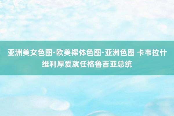   亚洲美女色图-欧美裸体色图-亚洲色图 卡韦拉什维利厚爱就任格鲁吉亚总统