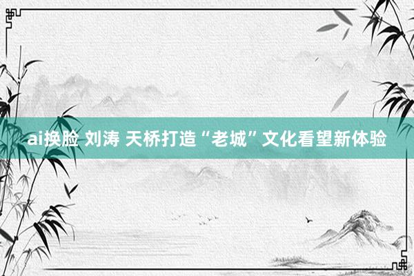 ai换脸 刘涛 天桥打造“老城”文化看望新体验