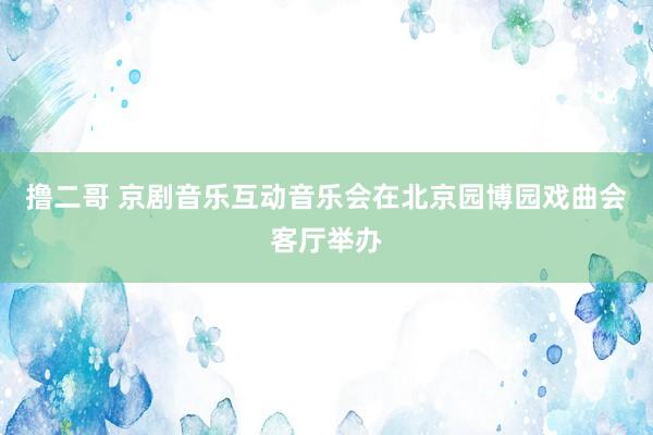   撸二哥 京剧音乐互动音乐会在北京园博园戏曲会客厅举办