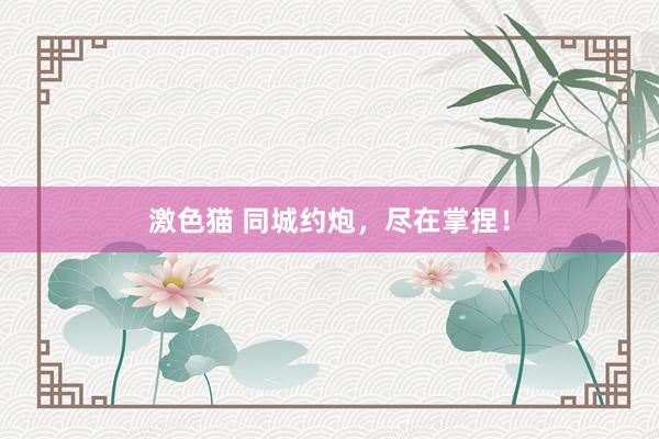   激色猫 同城约炮，尽在掌捏！