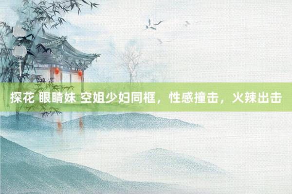 探花 眼睛妹 空姐少妇同框，性感撞击，火辣出击