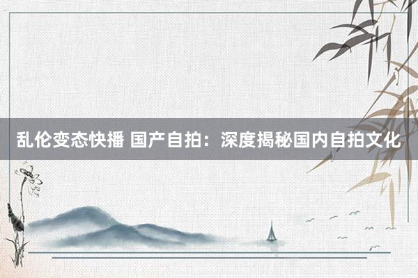   乱伦变态快播 国产自拍：深度揭秘国内自拍文化