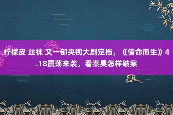   柠檬皮 丝袜 又一部央视大剧定档，《借命而生》4.18震荡来袭，看秦昊怎样破案