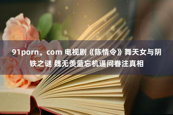   91porn。com 电视剧《陈情令》舞天女与阴铁之谜 魏无羡蓝忘机逼问眷注真相