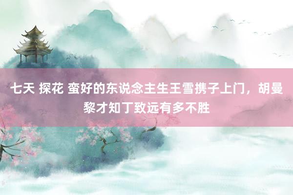   七天 探花 蛮好的东说念主生王雪携子上门，胡曼黎才知丁致远有多不胜
