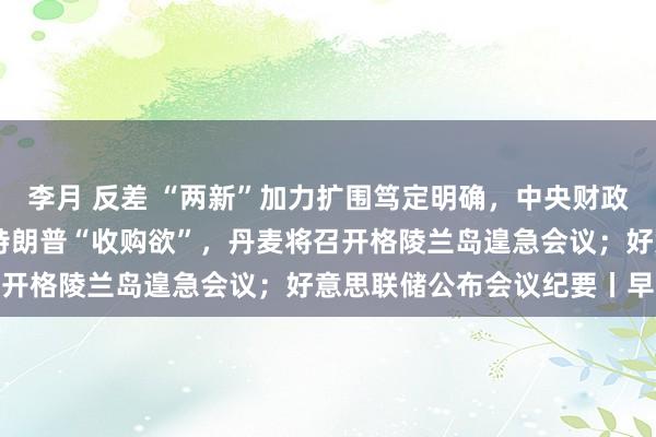   李月 反差 “两新”加力扩围笃定明确，中央财政已预下达810亿；支吾特朗普“收购欲”，丹麦将召开格陵兰岛遑急会议；好意思联储公布会议纪要丨早报