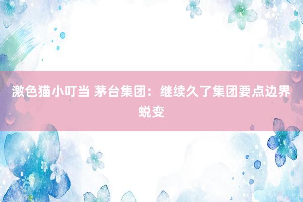   激色猫小叮当 茅台集团：继续久了集团要点边界蜕变