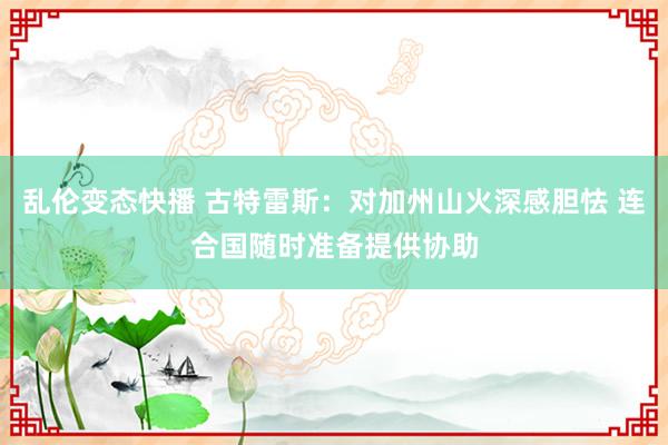   乱伦变态快播 古特雷斯：对加州山火深感胆怯 连合国随时准备提供协助