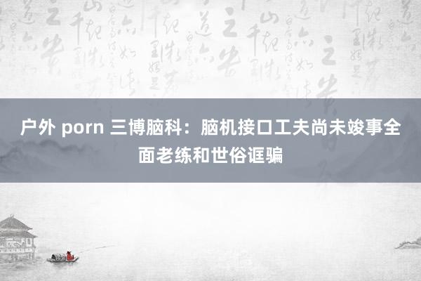   户外 porn 三博脑科：脑机接口工夫尚未竣事全面老练和世俗诓骗