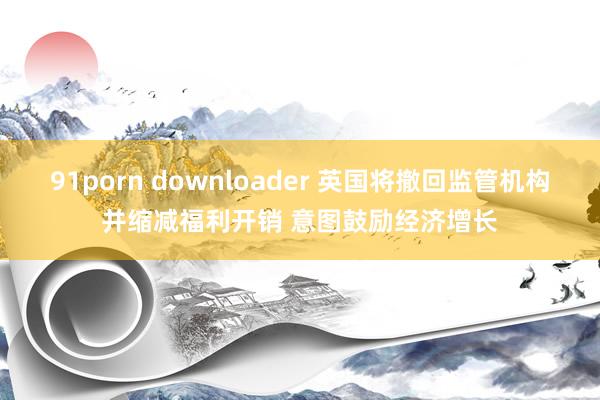   91porn downloader 英国将撤回监管机构并缩减福利开销 意图鼓励经济增长