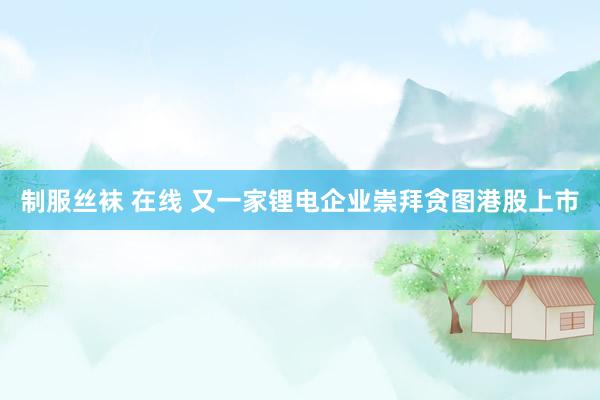   制服丝袜 在线 又一家锂电企业崇拜贪图港股上市