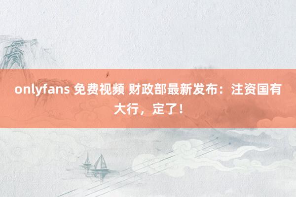   onlyfans 免费视频 财政部最新发布：注资国有大行，定了！