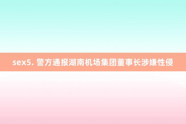   sex5. 警方通报湖南机场集团董事长涉嫌性侵