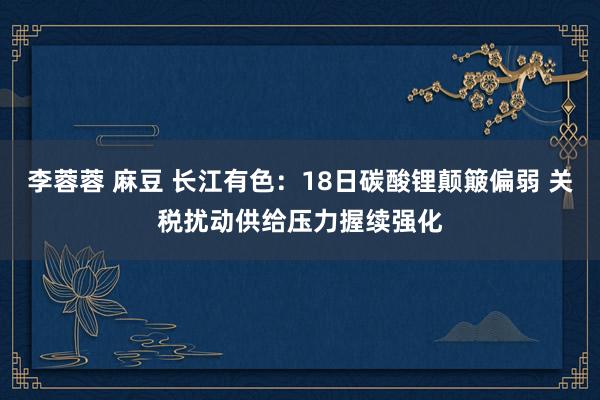   李蓉蓉 麻豆 长江有色：18日碳酸锂颠簸偏弱 关税扰动供给压力握续强化