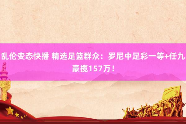   乱伦变态快播 精选足篮群众：罗尼中足彩一等+任九豪揽157万！