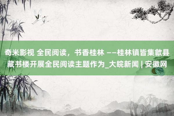  奇米影视 全民阅读，书香桂林 ——桂林镇皆集歙县藏书楼开展全民阅读主题作为_大皖新闻 | 安徽网