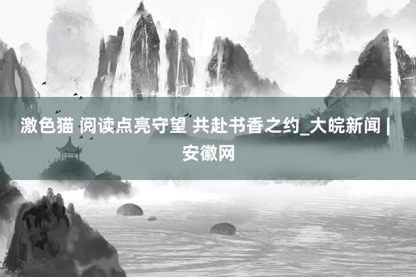   激色猫 阅读点亮守望 共赴书香之约_大皖新闻 | 安徽网