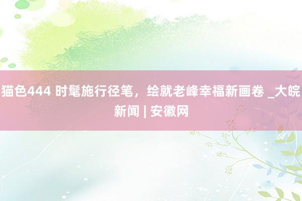   猫色444 时髦施行径笔，绘就老峰幸福新画卷 _大皖新闻 | 安徽网
