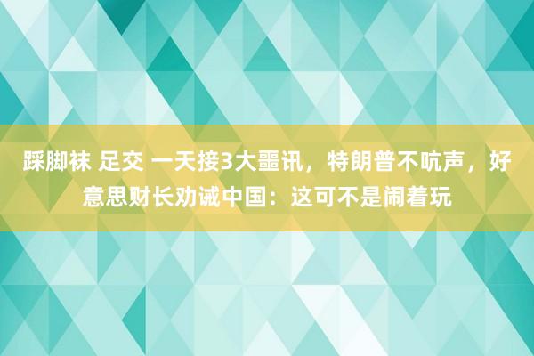   踩脚袜 足交 一天接3大噩讯，特朗普不吭声，好意思财长劝诫中国：这可不是闹着玩