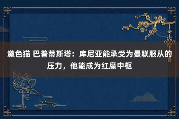  激色猫 巴普蒂斯塔：库尼亚能承受为曼联服从的压力，他能成为红魔中枢