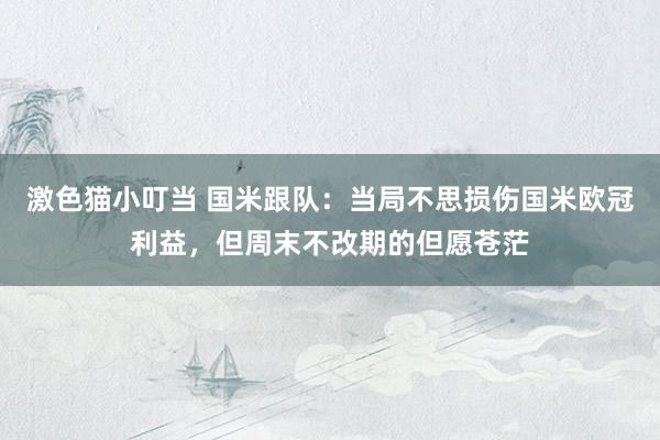   激色猫小叮当 国米跟队：当局不思损伤国米欧冠利益，但周末不改期的但愿苍茫
