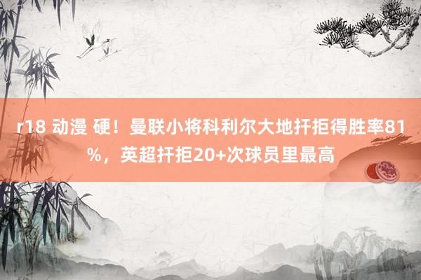   r18 动漫 硬！曼联小将科利尔大地扞拒得胜率81%，英超扞拒20+次球员里最高