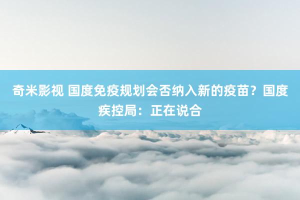   奇米影视 国度免疫规划会否纳入新的疫苗？国度疾控局：正在说合