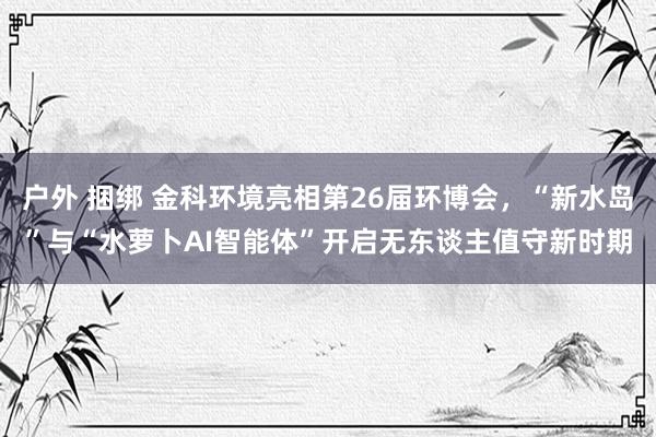   户外 捆绑 金科环境亮相第26届环博会，“新水岛”与“水萝卜AI智能体”开启无东谈主值守新时期
