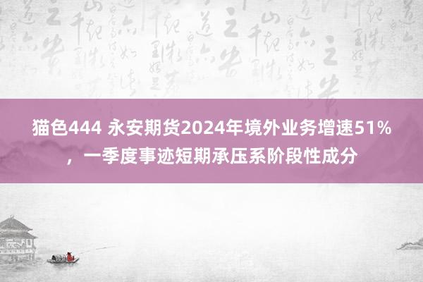   猫色444 永安期货2024年境外业务增速51%，一季度事迹短期承压系阶段性成分