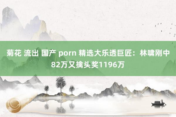  菊花 流出 国产 porn 精选大乐透巨匠：林啸刚中82万又擒头奖1196万