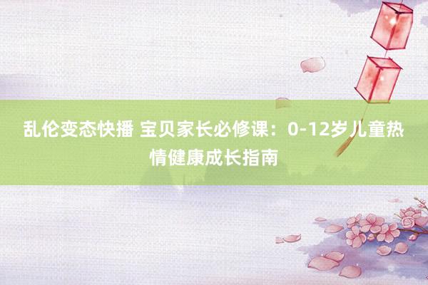   乱伦变态快播 宝贝家长必修课：0-12岁儿童热情健康成长指南