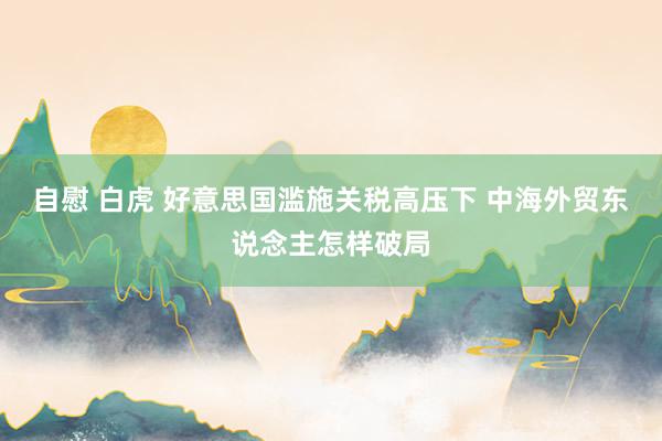 自慰 白虎 好意思国滥施关税高压下 中海外贸东说念主怎样破局