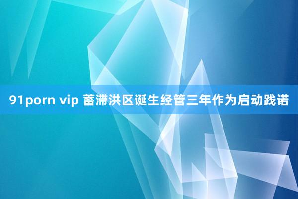   91porn vip 蓄滞洪区诞生经管三年作为启动践诺