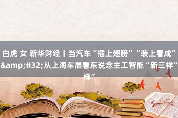   白虎 女 新华财经丨当汽车“插上翅膀”“装上看成”&#32;从上海车展看东说念主工智能“新三样”